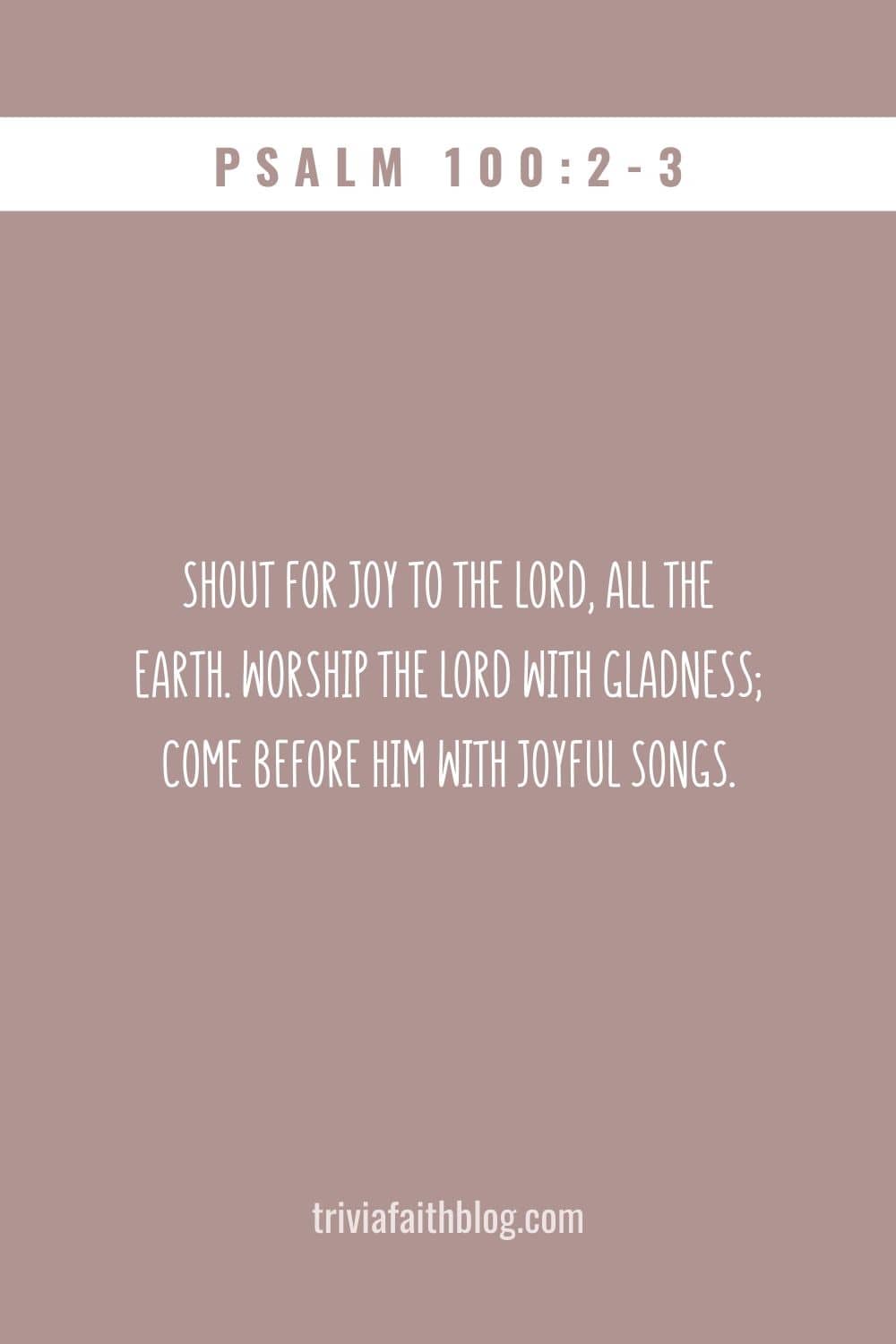 Shout for joy to the LORD, all the earth. Worship the LORD with gladness; come before him with joyful songs