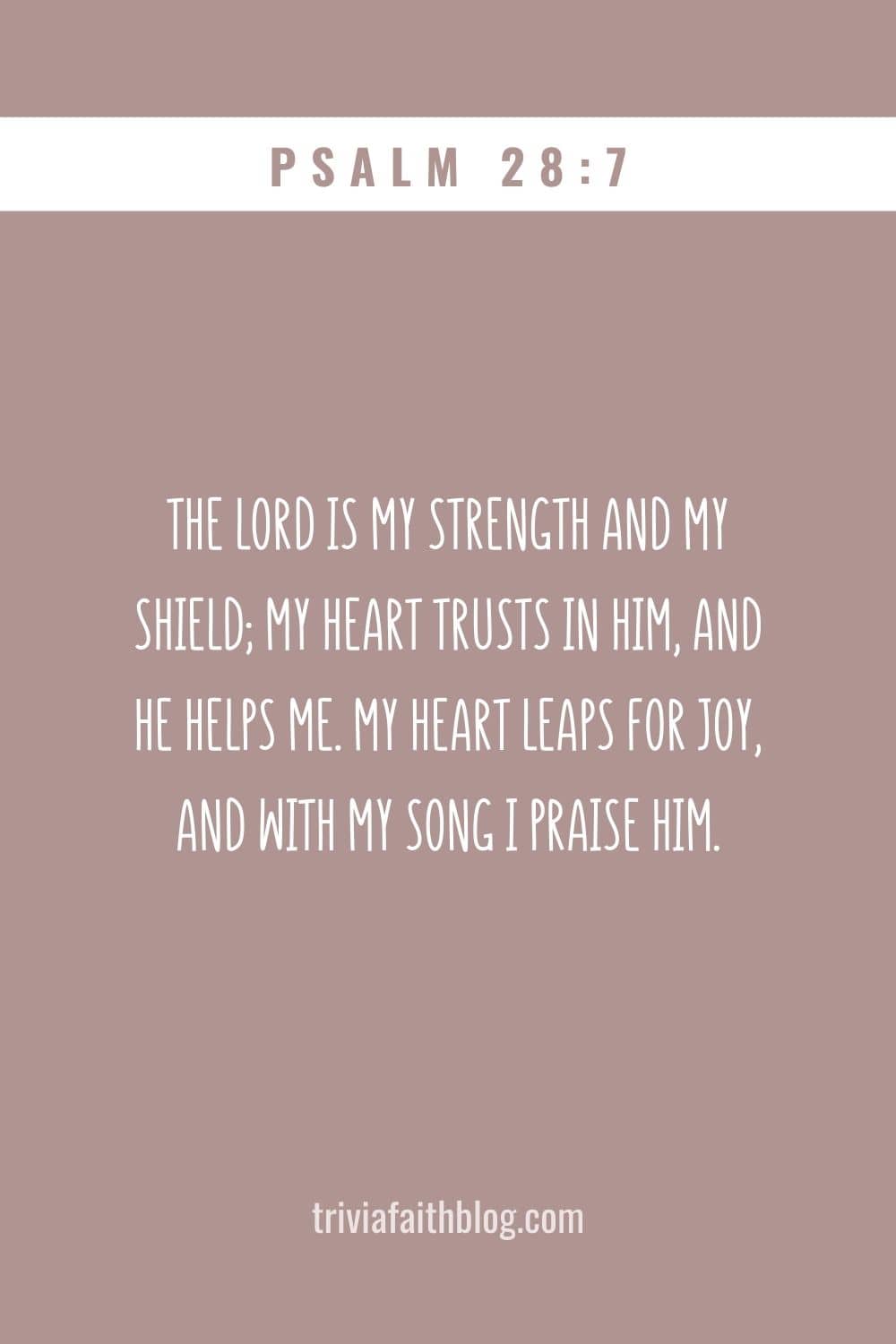 The Lord is my strength and my shield; my heart trusts in him, and he helps me. My heart leaps for joy, and with my song I praise him